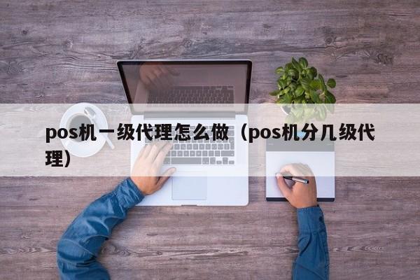 pos机一级代理怎么做（pos机分几级代理）