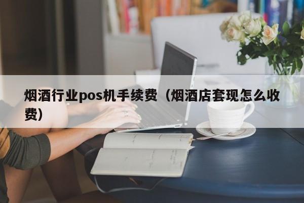烟酒行业pos机手续费（烟酒店套现怎么收费）