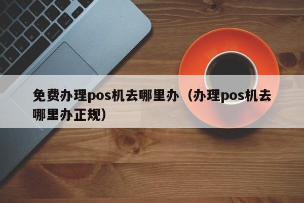 免费办理pos机去哪里办（办理pos机去哪里办正规）
