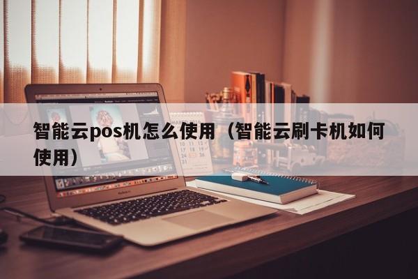 智能云pos机怎么使用（智能云刷卡机如何使用）