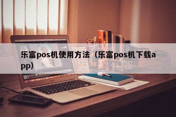 乐富pos机使用方法（乐富pos机下载app）