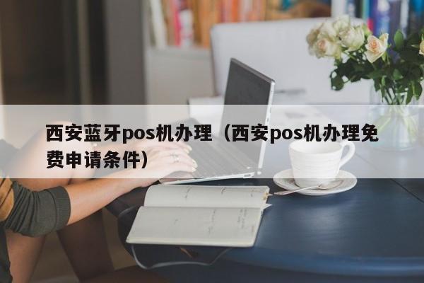 西安蓝牙pos机办理（西安pos机办理免费申请条件）