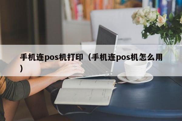 手机连pos机打印（手机连pos机怎么用）