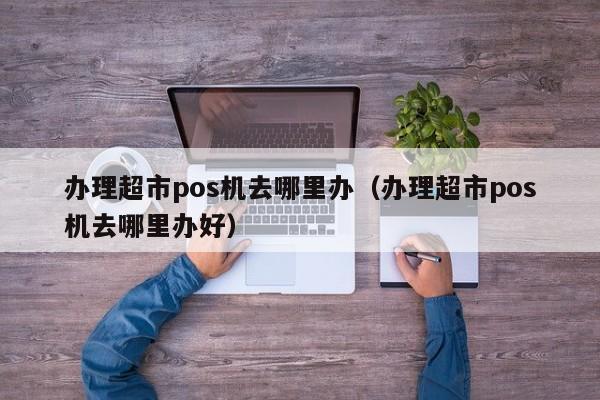 办理超市pos机去哪里办（办理超市pos机去哪里办好）