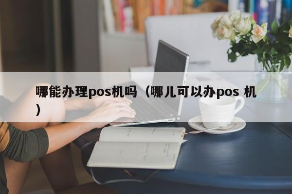 哪能办理pos机吗（哪儿可以办pos 机）