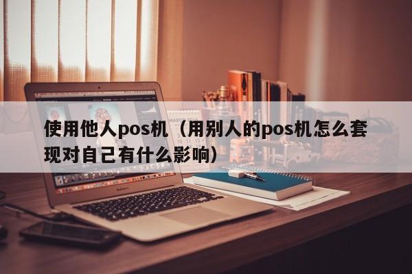 使用他人pos机（用别人的pos机怎么套现对自己有什么影响）