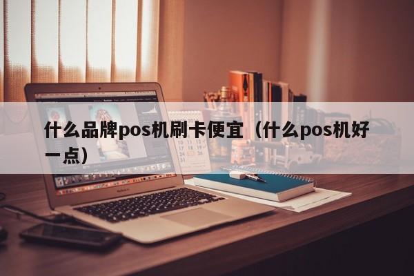 什么品牌pos机刷卡便宜（什么pos机好一点）
