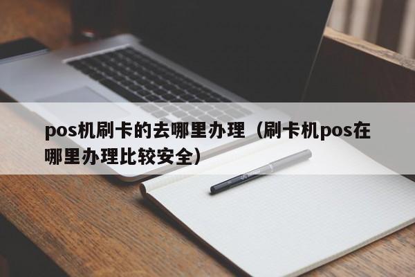 pos机刷卡的去哪里办理（刷卡机pos在哪里办理比较安全）