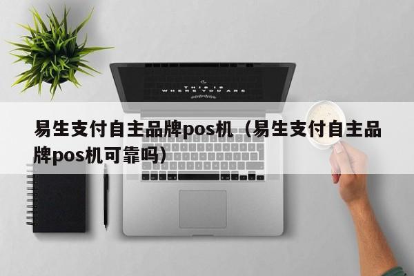 易生支付自主品牌pos机（易生支付自主品牌pos机可靠吗）