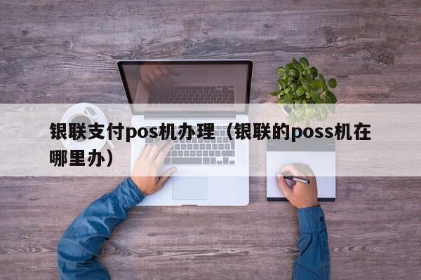 银联支付pos机办理（银联的poss机在哪里办）