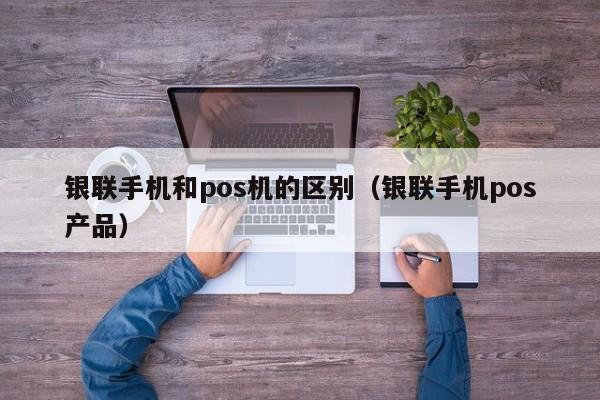 银联手机和pos机的区别（银联手机pos产品）