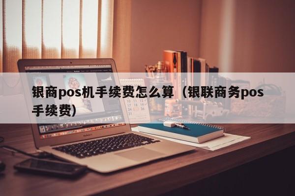 银商pos机手续费怎么算（银联商务pos手续费）