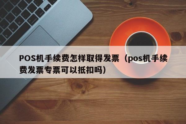 POS机手续费怎样取得发票（pos机手续费发票专票可以抵扣吗）