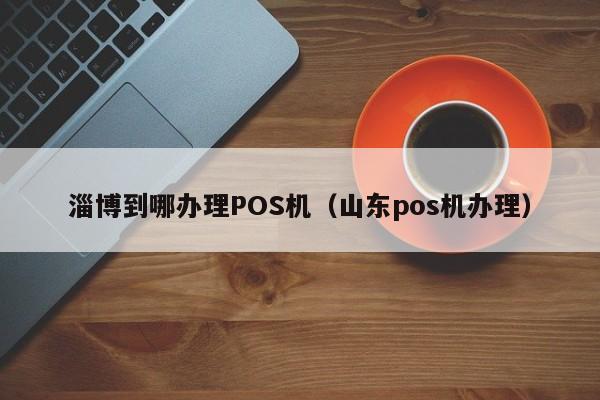 淄博到哪办理POS机（山东pos机办理）