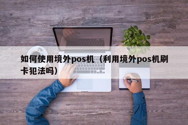 如何使用境外pos机（利用境外pos机刷卡犯法吗）