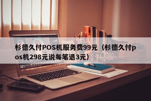 杉德久付POS机服务费99元（杉德久付pos机298元说每笔退3元）