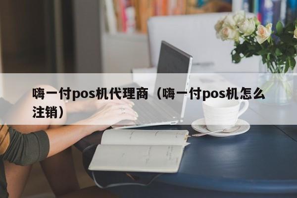 嗨一付pos机代理商（嗨一付pos机怎么注销）