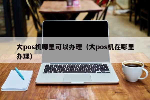 大pos机哪里可以办理（大pos机在哪里办理）