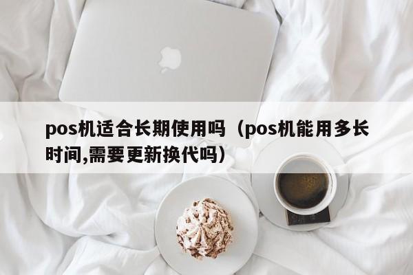 pos机适合长期使用吗（pos机能用多长时间,需要更新换代吗）