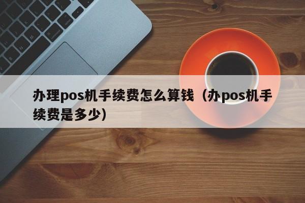 办理pos机手续费怎么算钱（办pos机手续费是多少）