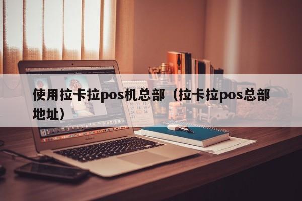 使用拉卡拉pos机总部（拉卡拉pos总部地址）
