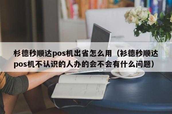 杉德秒顺达pos机出省怎么用（衫德秒顺达pos机不认识的人办的会不会有什么问题）