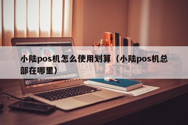 小陆pos机怎么使用划算（小陆pos机总部在哪里）