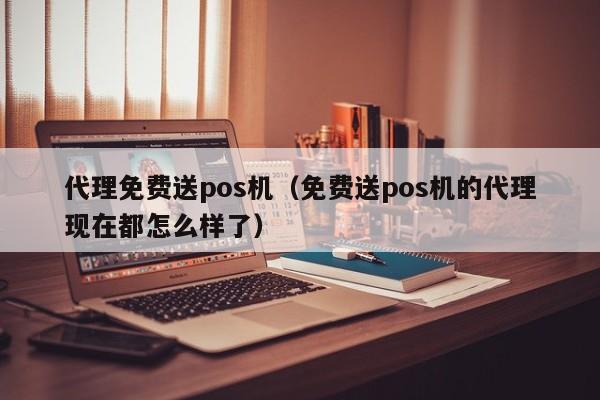 代理免费送pos机（免费送pos机的代理现在都怎么样了）