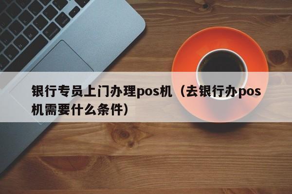 银行专员上门办理pos机（去银行办pos机需要什么条件）