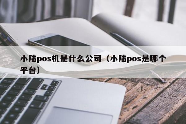 小陆pos机是什么公司（小陆pos是哪个平台）