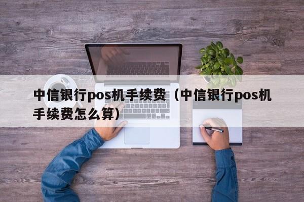 中信银行pos机手续费（中信银行pos机手续费怎么算）