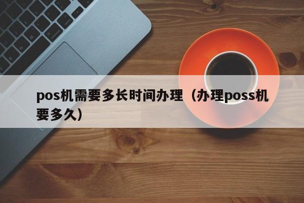 pos机需要多长时间办理（办理poss机要多久）