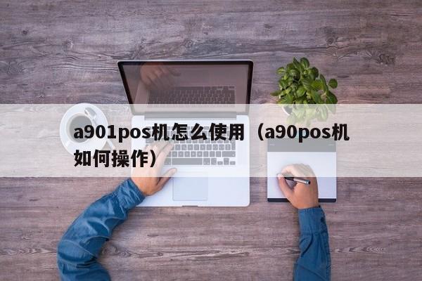 a901pos机怎么使用（a90pos机如何操作）