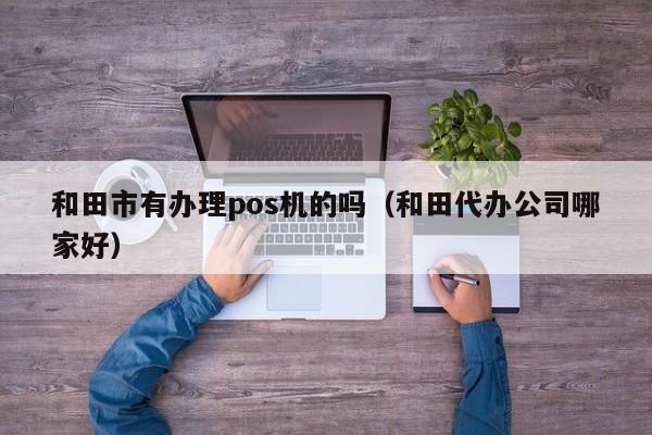 和田市有办理pos机的吗（和田代办公司哪家好）