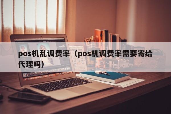 pos机乱调费率（pos机调费率需要寄给代理吗）