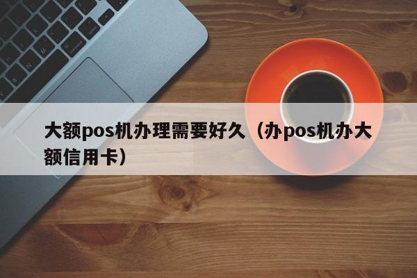 大额pos机办理需要好久（办pos机办大额信用卡）
