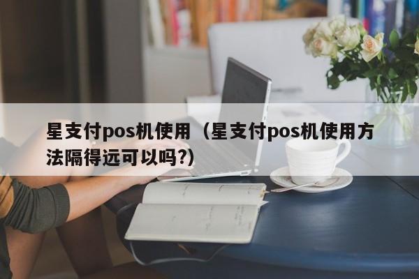 星支付pos机使用（星支付pos机使用方法隔得远可以吗?）