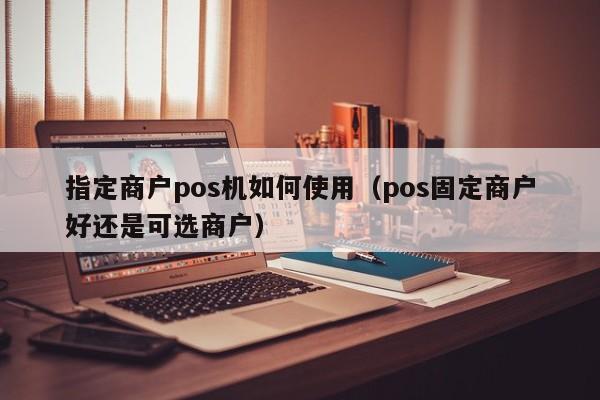 指定商户pos机如何使用（pos固定商户好还是可选商户）
