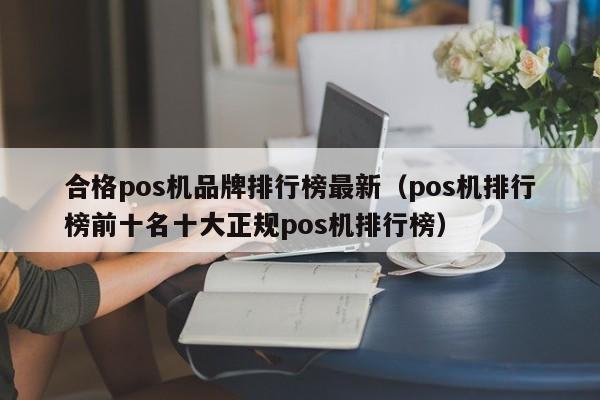 合格pos机品牌排行榜最新（pos机排行榜前十名十大正规pos机排行榜）