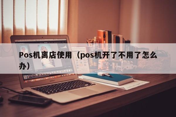 Pos机离店使用（pos机开了不用了怎么办）