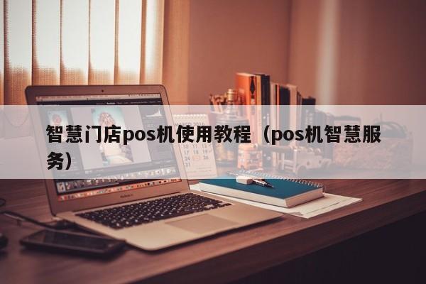 智慧门店pos机使用教程（pos机智慧服务）