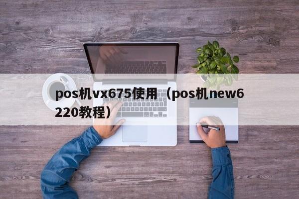 pos机vx675使用（pos机new6220教程）