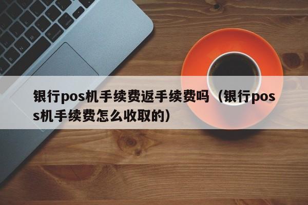 银行pos机手续费返手续费吗（银行poss机手续费怎么收取的）
