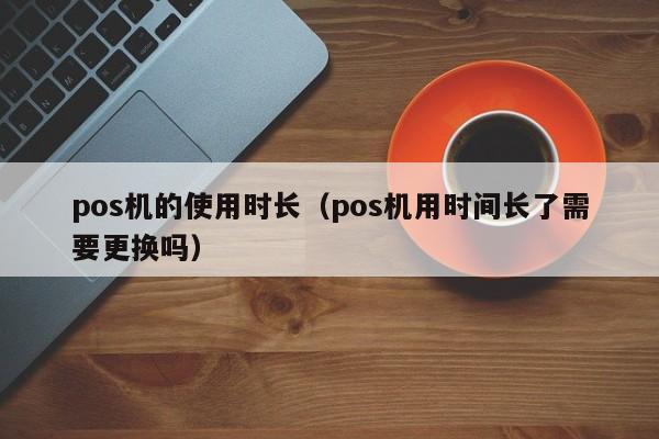 pos机的使用时长（pos机用时间长了需要更换吗）