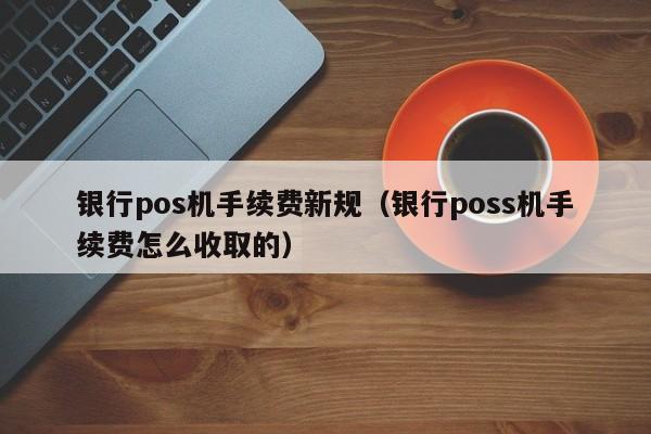 银行pos机手续费新规（银行poss机手续费怎么收取的）