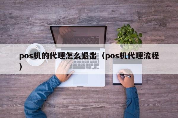 pos机的代理怎么退出（pos机代理流程）