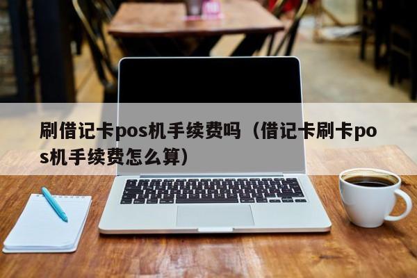 刷借记卡pos机手续费吗（借记卡刷卡pos机手续费怎么算）