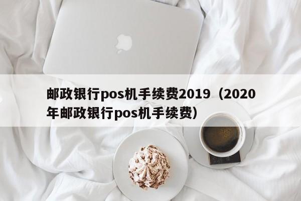邮政银行pos机手续费2019（2020年邮政银行pos机手续费）