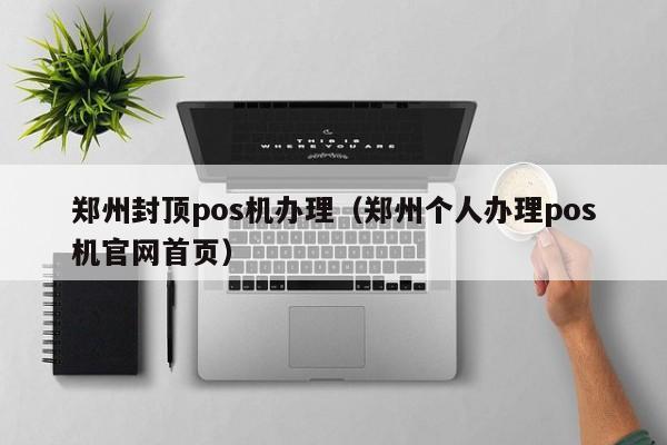 郑州封顶pos机办理（郑州个人办理pos机官网首页）