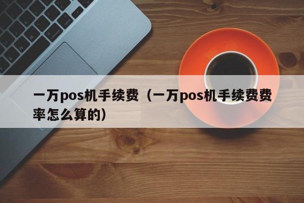 一万pos机手续费（一万pos机手续费费率怎么算的）